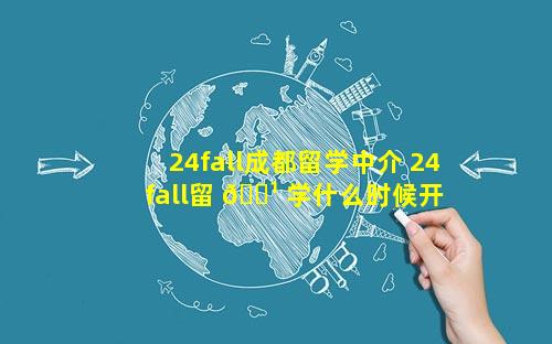 24fall成都留学中介 24fall留 🌹 学什么时候开 🐶 始申请